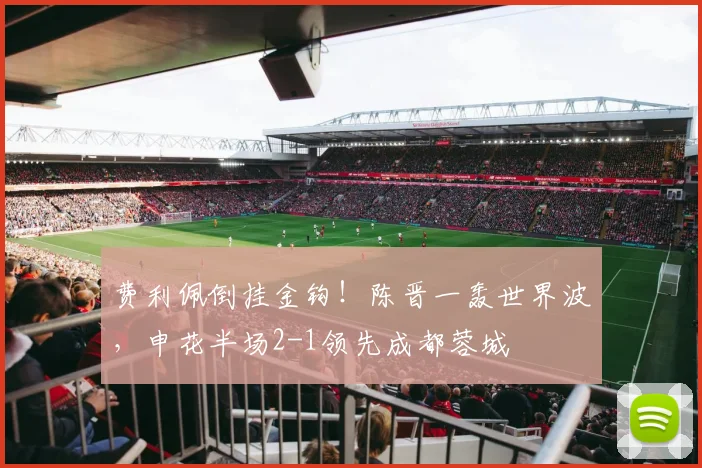 费利佩倒挂金钩！陈晋一轰世界波，申花半场2-1领先成都蓉城