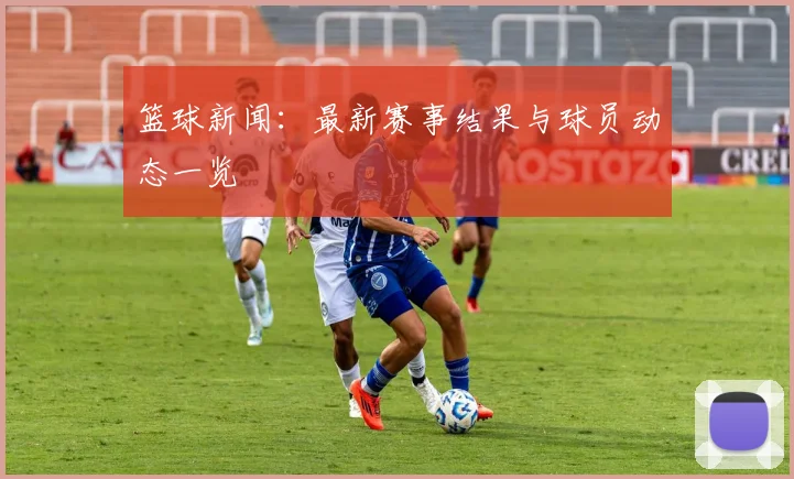 篮球新闻:最新赛事结果与球员动态一览