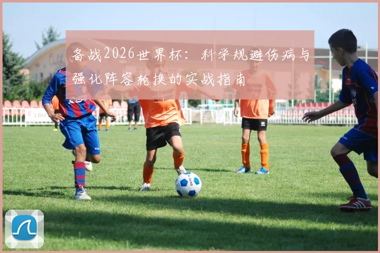 备战2026世界杯:科学规避伤病与强化阵容轮换的实战指南
