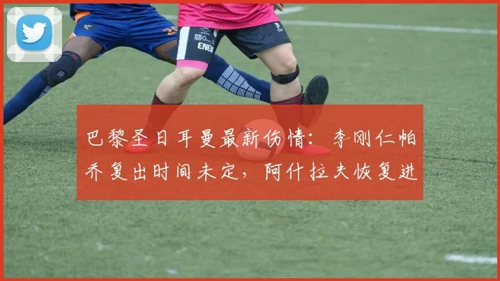 巴黎圣日耳曼最新伤情：李刚仁帕乔复出时间未定，阿什拉夫恢复进展良好