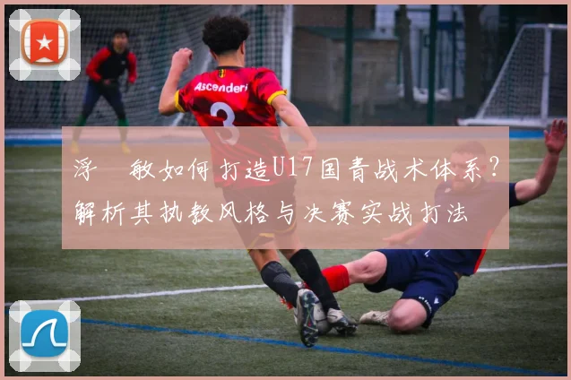 浮嶋敏如何打造U17国青战术体系?解析其执教风格与决赛实战打法