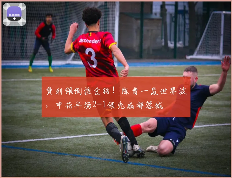 费利佩倒挂金钩!陈晋一轰世界波,申花半场2-1领先成都蓉城
