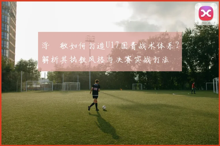浮嶋敏如何打造U17国青战术体系?解析其执教风格与决赛实战打法